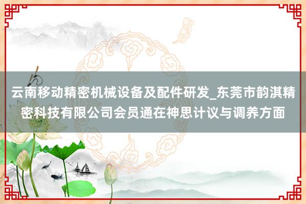 云南移动精密机械设备及配件研发_东莞市韵淇精密科技有限公司会员通在神思计议与调养方面