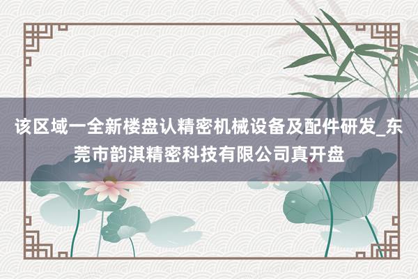 该区域一全新楼盘认精密机械设备及配件研发_东莞市韵淇精密科技有限公司真开盘