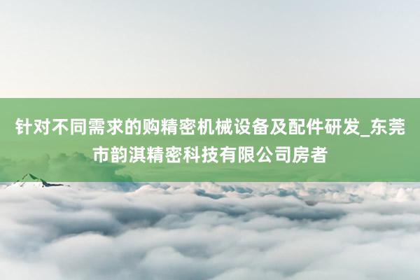 针对不同需求的购精密机械设备及配件研发_东莞市韵淇精密科技有限公司房者