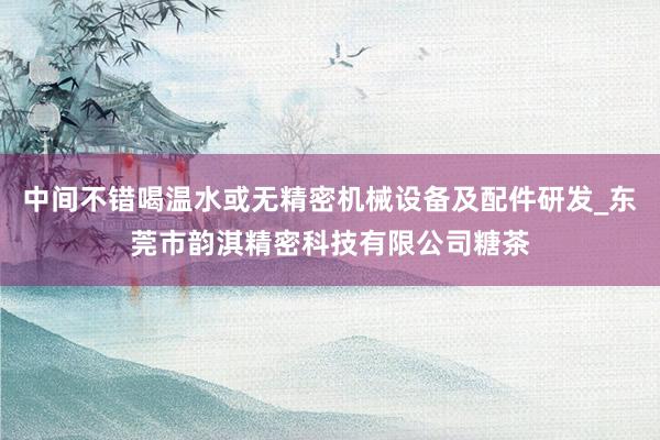 中间不错喝温水或无精密机械设备及配件研发_东莞市韵淇精密科技有限公司糖茶