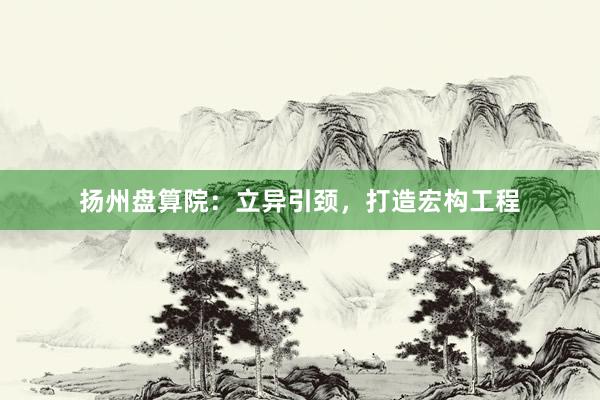 扬州盘算院：立异引颈，打造宏构工程
