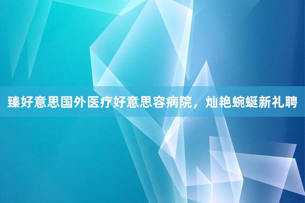 臻好意思国外医疗好意思容病院，灿艳蜿蜒新礼聘