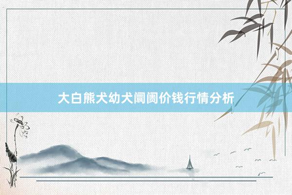 大白熊犬幼犬阛阓价钱行情分析